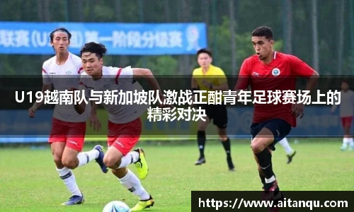 U19越南队与新加坡队激战正酣青年足球赛场上的精彩对决